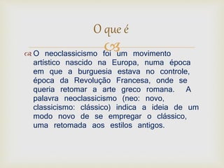 O que é 
 
 O neoclassicismo foi um movimento 
artístico nascido na Europa, numa época 
em que a burguesia estava no controle, 
época da Revolução Francesa, onde se 
queria retomar a arte greco romana. A 
palavra neoclassicismo (neo: novo, 
classicismo: clássico) indica a ideia de um 
modo novo de se empregar o clássico, 
uma retomada aos estilos antigos. 
 