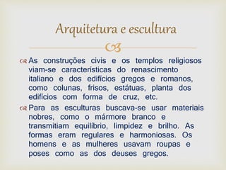 Arquitetura e escultura 
 
 As construções civis e os templos religiosos 
viam-se características do renascimento 
italiano e dos edifícios gregos e romanos, 
como colunas, frisos, estátuas, planta dos 
edifícios com forma de cruz, etc. 
 Para as esculturas buscava-se usar materiais 
nobres, como o mármore branco e 
transmitiam equilíbrio, limpidez e brilho. As 
formas eram regulares e harmoniosas. Os 
homens e as mulheres usavam roupas e 
poses como as dos deuses gregos. 
 