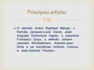Principais artistas 
 
 O alemão Anton Raphael Mengs, o 
francês Jacques-Louis David, Jean 
Auguste Dominique Ingres, o espanhol 
Fransisco Goya, o alemão Johann 
Joachim Winckelmann, Antoine-Jean 
Gros e os escultores Antonio Canova 
e Jean-Antonie Houdon. 
 