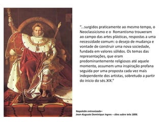 “...surgidos praticamente ao mesmo tempo, o
Neoclassicismo e o Romantismo trouxeram
ao campo das artes plásticas, respostas a uma
necessidade comum: o desejo de mudança e
vontade de construir uma nova sociedade,
fundada em valores sólidos. Os temas das
representações, que eram
predominantemente religiosos até aquele
momento, assumem uma inspiração profana
seguida por uma proposta cada vez mais
independente dos artistas, sobretudo a partir
do inicio do séc.XIX.”
Napoleão entronizado–
Jean-Auguste Dominique Ingres – óleo sobre tela 1806.
 