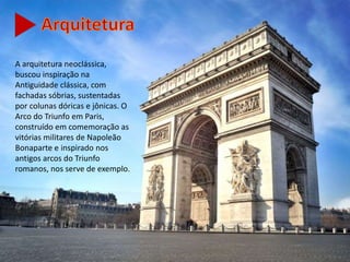 A arquitetura neoclássica,
buscou inspiração na
Antiguidade clássica, com
fachadas sóbrias, sustentadas
por colunas dóricas e jônicas. O
Arco do Triunfo em Paris,
construído em comemoração as
vitórias militares de Napoleão
Bonaparte e inspirado nos
antigos arcos do Triunfo
romanos, nos serve de exemplo.
 