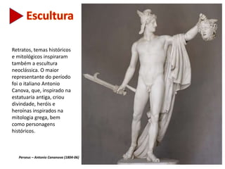 Retratos, temas históricos
e mitológicos inspiraram
também a escultura
neoclássica. O maior
representante do período
foi o italiano Antonio
Canova, que, inspirado na
estatuaria antiga, criou
divindade, heróis e
heroínas inspirados na
mitologia grega, bem
como personagens
históricos.
Perseus – Antonio Cananova (1804-06)
 
