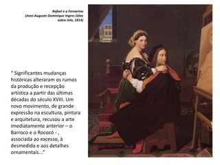 “ Significantes mudanças
históricas alteraram os rumos
da produção e recepção
artística a partir das últimas
décadas do século XVIII. Um
novo movimento, de grande
expressão na escultura, pintura
e arquitetura, recusou a arte
imediatamente anterior – o
Barroco e o Rococó - ,
associada ao excesso, à
desmedida e aos detalhes
ornamentais...”
Rafael e a Fornarina
(Jean-Auguste Dominique Ingres (óleo
sobre tela, 1814)
 