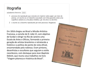 Em 1816 chegou ao Brasil a Missão Artística
Francesa, a convite de D. João VI, com objetivo
de fundar e dirigir no Rio de Janeiro uma
Escola de Artes e Ofícios, formando a primeira
geração de artistas brasileiros e retratando a
história e a politica do ponto de vista oficial,
encomendado pela nobreza. Eram pintores,
desenhistas e escultores que seguiam o estilo
neoclássico, com destaque para Jean-Baptiste
Debret, que reuniu seus trabalhos no livro
“Viagem pitoresca e histórica do Brasil”.
 