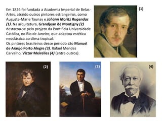 Em 1826 foi fundada a Academia Imperial de Belas-
Artes, atraído outros pintores estrangeiros, como
Auguste-Marie Taunay e Johann Moritz Rugendas
(1). Na arquitetura, Grandjean de Montigny (2)
destacou-se pelo projeto da Pontificia Universidade
Católica, no Rio de Janeiro, que adaptou estética
neoclássica ao clima tropical.
Os pintores brasileiros desse período são Manuel
de Araujo Porto Alegre (3), Rafael Mendes
Carvalho, Victor Meirelles (4) (entre outros).
(1)
(2) (3) (4)
 
