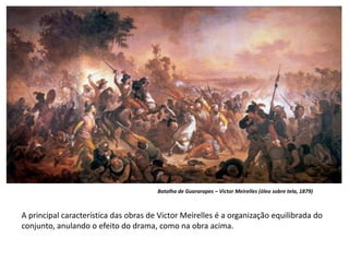 Batalha de Guararapes – Victor Meirelles (óleo sobre tela, 1879)
A principal característica das obras de Victor Meirelles é a organização equilibrada do
conjunto, anulando o efeito do drama, como na obra acima.
 