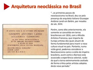 “...os primeiros passos do
neoclassicismo no Brasil, deu-se pela
presença do arquiteto italiano Giuseppe
Antônio Landi em Belém, por meados
do séc. XVIII.
Porém, como dito anteriormente, ela
somente se consolida em terras
brasilienses em 1816, com a Missão
Artística Francesa, que importa da
Europa artistas dos quais atuam de
forma fundamental para inserir a nova
cultura visual no pais. Portanto, numa
visão geral, podemos considerar o
Neoclassicismo como o estilo do Império
brasileiro, assim como o Barroco esta
associado a experiência colonial, razão
da qual o torna extremamente avaliado
de forma critica pelos artistas adeptos
deste novo período.”
 