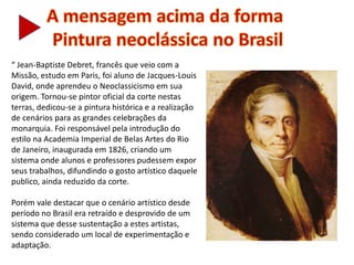 “ Jean-Baptiste Debret, francês que veio com a
Missão, estudo em Paris, foi aluno de Jacques-Louis
David, onde aprendeu o Neoclassicismo em sua
origem. Tornou-se pintor oficial da corte nestas
terras, dedicou-se a pintura histórica e a realização
de cenários para as grandes celebrações da
monarquia. Foi responsável pela introdução do
estilo na Academia Imperial de Belas Artes do Rio
de Janeiro, inaugurada em 1826, criando um
sistema onde alunos e professores pudessem expor
seus trabalhos, difundindo o gosto artístico daquele
publico, ainda reduzido da corte.
Porém vale destacar que o cenário artístico desde
período no Brasil era retraído e desprovido de um
sistema que desse sustentação a estes artistas,
sendo considerado um local de experimentação e
adaptação.
 