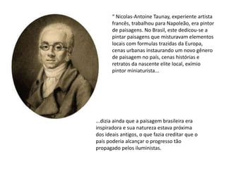 “ Nicolas-Antoine Taunay, experiente artista
francês, trabalhou para Napoleão, era pintor
de paisagens. No Brasil, este dedicou-se a
pintar paisagens que misturavam elementos
locais com formulas trazidas da Europa,
cenas urbanas instaurando um novo gênero
de paisagem no país, cenas histórias e
retratos da nascente elite local, exímio
pintor miniaturista...
...dizia ainda que a paisagem brasileira era
inspiradora e sua natureza estava próxima
dos ideais antigos, o que fazia creditar que o
país poderia alcançar o progresso tão
propagado pelos iluministas.
 
