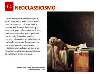 1.1
...em um movimento de reação ao
estilo barroco, o Neoclassicismo faz
uma retomada a cultura clássica,
tendo na Grécia e a Roma antiga,
suas principais referencias estéticas,
mas, ao mesmo tempo, sugerindo
que os princípios dos valores
clássicos, deveriam ser adaptadas a
realidade moderna. Desaparecem
quase por completo as cenas
religiosas, dando lugar as pinturas
históricas, aos temas do cotidiano e
da mitologia greco-romana.
Jacques-Louis David: Marat assassinado
(óleo sobre tela, 1793)
 