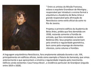 “ Entre os artistas da Missão Francesa,
estava o arquiteto GrandJean de Montigny ,
responsável por introduzir o ensino formal a
arquitetura a Academia de Belas Artes e
grande responsável pela afirmação do
Neoclássico como estilo oficial da corte no
Rio de Janeiro.
Projetou o primeiro edifício da Academia de
Belas Artes, prédio que fora demolido em
1938, restando somente o frontão de
entrada, que fora reinstalado no Jardim
Botânico (RJ). Seus projetos caracterizam
pela simetria e regularidade geométrica,
bem como pelo emprego de elementos
clássicos, como colunas e frontões.
A linguagem arquitetônica Neoclássica, fora amplamente adotada durante o séc. XIX,
principalmente em edifícios oficiais, tendo como exemplo o Palacio do Itamaraty, que vimos
anteriormente e que apresentam a simetria e regularidade imposta pelo movimento.
Edificios ainda existentes: Casa França-Brasil , a residência particular de Grandjean (erguida
entre 1819 e 1828).
 
