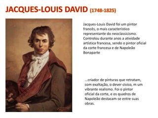 ...criador de pinturas que retratam,
com exaltação, o dever cívico, m um
vibrante realismo. Foi o pintor
oficial da corte, e os quadros de
Napoleão destacam-se entre suas
obras.
Jacques-Louis David foi um pintor
francês, o mais característico
representante do neoclassicismo.
Controlou durante anos a atividade
artística francesa, sendo o pintor oficial
da corte francesa e de Napoleão
Bonaparte
 