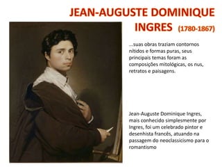 ...suas obras traziam contornos
nítidos e formas puras, seus
principais temas foram as
composições mitológicas, os nus,
retratos e paisagens.
Jean-Auguste Dominique Ingres,
mais conhecido simplesmente por
Ingres, foi um celebrado pintor e
desenhista francês, atuando na
passagem do neoclassicismo para o
romantismo
 