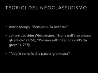 T E O R I C I D E L N E O C L A S S I C I S M O
• Anton Mengs, “Pensieri sulla bellezza”
• Johann Joachim Winkelmann, “Storia dell’arte presso
gli antichi” (1764); “Pensieri sull’imitazione dell’arte
greca” (1755);
• “Nobile semplicità e pacata grandezza”
 