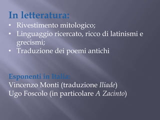 In letteratura:
• Rivestimento mitologico;
• Linguaggio ricercato, ricco di latinismi e
grecismi;
• Traduzione dei poemi antichi
Esponenti in Italia:
Vincenzo Monti (traduzione Iliade)
Ugo Foscolo (in particolare A Zacinto)
 