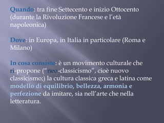 Quando: tra fine Settecento e inizio Ottocento
(durante la Rivoluzione Francese e l’età
napoleonica)
Dove: in Europa, in Italia in particolare (Roma e
Milano)
In cosa consiste: è un movimento culturale che
ri-propone (“neo-classicismo”, cioè nuovo
classicismo;) la cultura classica greca e latina come
modello di equilibrio, bellezza, armonia e
perfezione da imitare, sia nell’arte che nella
letteratura.
 