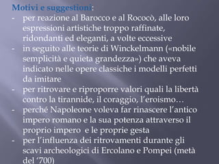 Motivi e suggestioni:
- per reazione al Barocco e al Rococò, alle loro
espressioni artistiche troppo raffinate,
ridondanti ed eleganti, a volte eccessive
- in seguito alle teorie di Winckelmann («nobile
semplicità e quieta grandezza») che aveva
indicato nelle opere classiche i modelli perfetti
da imitare
- per ritrovare e riproporre valori quali la libertà
contro la tirannide, il coraggio, l’eroismo…
- perché Napoleone voleva far rinascere l’antico
impero romano e la sua potenza attraverso il
proprio impero e le proprie gesta
- per l’influenza dei ritrovamenti durante gli
scavi archeologici di Ercolano e Pompei (metà
del ‘700)
 