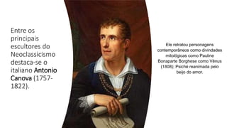 Entre os
principais
escultores do
Neoclassicismo
destaca-se o
italiano Antonio
Canova (1757-
1822).
Ele retratou personagens
contemporâneos como divindades
mitológicas como Pauline
Bonaparte Borghese como Vênus
(1808); Psiché reanimada pelo
beijo do amor.
 