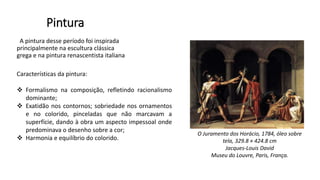 Pintura
A pintura desse período foi inspirada
principalmente na escultura clássica
grega e na pintura renascentista italiana
Características da pintura:
 Formalismo na composição, refletindo racionalismo
dominante;
 Exatidão nos contornos; sobriedade nos ornamentos
e no colorido, pinceladas que não marcavam a
superfície, dando à obra um aspecto impessoal onde
predominava o desenho sobre a cor;
 Harmonia e equilíbrio do colorido.
O Juramento dos Horácio, 1784, óleo sobre
tela, 329.8 × 424.8 cm
Jacques-Louis David
Museu do Louvre, Paris, França.
 