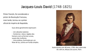 Jacques-Louis David (1748-1825)
Pintor francês, foi considerado o
pintor da Revolução Francesa,
mais tarde, tornou-se o pintor
oficial do Império de Napoleão.
Suas obras geralmente expressam:
- Um vibrante realismo
- Contornos retos e rígidos dos
homens com as formas curvas,
suaves das mulheres.
- Uma estátua, iluminada por um
feixe de luz, contra um fundo simples.
Autorretrato com 46 anos, 1794, óleo sobre tela
81 x 64 cm, Museu do Louvre, Paris
 