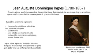 Jean Auguste Dominique Ingres (1780-1867)
Francês, pintor que foi uma espécie de cronista visual da sociedade de seu tempo. Ingres acreditava
que a tarefa primordial da arte era produzir quadros históricos.
Suas obras geralmente expressam:
- Composições mitológicas e literárias,
nus, retratos e paisagens
- O detalhismo.
- Seus retratos são invariavelmente
enriquecidos com mantos aveludados,
rendas, flores e joias.
Ingres soube registrar a fisionomia da classe
burguesa do seu tempo, principalmente no gosto
pelo poder e na sua confiança na individualidade Autorretrato com 24 anos, 1804
pintura a óleo, 78 x 61 cm,
Museu do Condé.
 