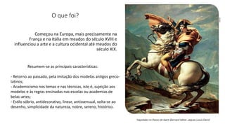 Começou na Europa, mais precisamente na
França e na Itália em meados do século XVIII e
influenciou a arte e a cultura ocidental até meados do
século XIX.
Resumem-se as principais características:
- Retorno ao passado, pela imitação dos modelos antigos greco-
latinos;
- Academicismo nos temas e nas técnicas, isto é, sujeição aos
modelos e às regras ensinadas nas escolas ou academias de
belas-artes;
- Estilo sóbrio, antidecorativo, linear, antissensual, volta-se ao
desenho, simplicidade da natureza, nobre, sereno, histórico.
O que foi?
 