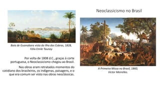 Por volta de 1808 d.C., graças à corte
portuguesa, o Neoclassicismo chegou ao Brasil.
Nas obras eram retratados momentos do
cotidiano dos brasileiros, os indígenas, paisagens, e o
que era comum ser visto nas obras neoclássicas.
A Primeira Missa no Brasil, 1860,
Victor Meirelles.
Baía de Guanabara vista da Ilha das Cobras, 1828,
Félix Emile Taunay
Neoclassicismo no Brasil
 