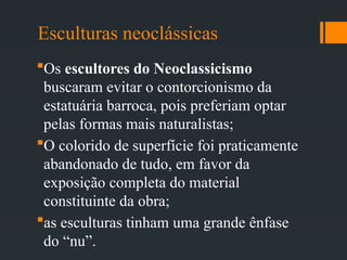 Esculturas neoclássicas
Os escultores do Neoclassicismo
buscaram evitar o contorcionismo da
estatuária barroca, pois preferiam optar
pelas formas mais naturalistas;
O colorido de superfície foi praticamente
abandonado de tudo, em favor da
exposição completa do material
constituinte da obra;
as esculturas tinham uma grande ênfase
do “nu”.
 