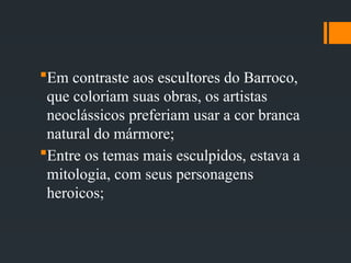 Em contraste aos escultores do Barroco,
que coloriam suas obras, os artistas
neoclássicos preferiam usar a cor branca
natural do mármore;
Entre os temas mais esculpidos, estava a
mitologia, com seus personagens
heroicos;
 