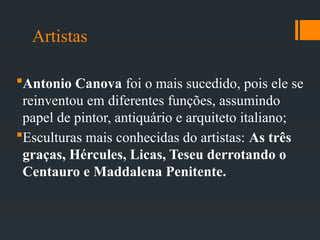Artistas
Antonio Canova foi o mais sucedido, pois ele se
reinventou em diferentes funções, assumindo
papel de pintor, antiquário e arquiteto italiano;
Esculturas mais conhecidas do artistas: As três
graças, Hércules, Licas, Teseu derrotando o
Centauro e Maddalena Penitente.
 