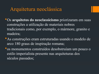 Arquitetura neoclássica
Os arquitetos do neoclassicismo priorizaram em suas
construções a utilização de materiais nobres
tradicionais como, por exemplo, o mármore, granito e
madeira;
As construções eram estruturadas usando o modelo de
arco 180 graus de inspiração romana;
os monumentos construídos desobstruíam um pouco o
estilo imperialista presente nas arquiteturas dos
séculos passados;
 