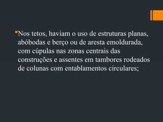 Nos tetos, haviam o uso de estruturas planas,
abóbodas e berço ou de aresta emoldurada,
com cúpulas nas zonas centrais das
construções e assentes em tambores rodeados
de colunas com entablamentos circulares;
 