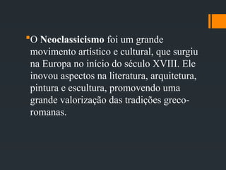 O Neoclassicismo foi um grande
movimento artístico e cultural, que surgiu
na Europa no início do século XVIII. Ele
inovou aspectos na literatura, arquitetura,
pintura e escultura, promovendo uma
grande valorização das tradições greco-
romanas.
 