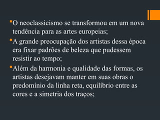 O neoclassicismo se transformou em um nova
tendência para as artes europeias;
A grande preocupação dos artistas dessa época
era fixar padrões de beleza que pudessem
resistir ao tempo;
Além da harmonia e qualidade das formas, os
artistas desejavam manter em suas obras o
predomínio da linha reta, equilíbrio entre as
cores e a simetria dos traços;
 