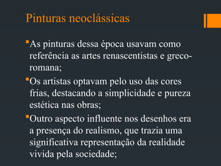 Pinturas neoclássicas
As pinturas dessa época usavam como
referência as artes renascentistas e greco-
romana;
Os artistas optavam pelo uso das cores
frias, destacando a simplicidade e pureza
estética nas obras;
Outro aspecto influente nos desenhos era
a presença do realismo, que trazia uma
significativa representação da realidade
vivida pela sociedade;
 