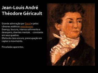 Jean-Louis André
Théodore Géricault
Grande admiração por David e pelos
cânones estéticos neoclássicos.
Doença, loucura, intenso sofrimento e
desespero, doentes mentais - constante
em seus quadros.
Efeito do claro-escuro, preocupação em
captar o movimento.
Pinceladas aparentes.
 