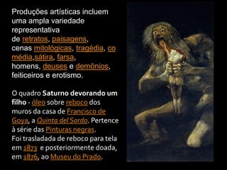 Produções artísticas incluem
uma ampla variedade
representativa
de retratos, paisagens,
cenas mitológicas, tragédia, co
média,sátira, farsa,
homens, deuses e demônios,
feiticeiros e erotismo.
O quadro Saturno devorando um
filho - óleo sobre reboco dos
muros da casa de Francisco de
Goya, a Quinta del Sordo. Pertence
à série das Pinturas negras.
Foi trasladada de reboco para tela
em 1873 e posteriormente doada,
em 1876, ao Museu do Prado.
 