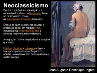 Neoclassicismo
Declínio da influência da religião e à
ascensão dos ideais do Iluminismo, base
no racionalismo, contra
as superstições e dogmas religiosos.
Ênfase no aperfeiçoamento pessoal e
progresso social em moldura ética.
Influência nas academias de arte e
ciências mesmo durante o Barroco.
Arte grega - "nobre simplicidade e tranqüila
grandeza“
História, literatura e mitologia antigas -
fonte principal de inspiração para os
artistas, reavaliadas com outras culturas e
estilos antigos
Jean Auguste Dominique Ingres
 