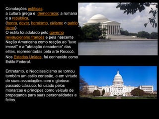 Conotações políticas:
a cultura grega e democracia; a romana
e a república,
(honra, dever, heroísmo, civismo e patrio
tismo).
O estilo foi adotado pelo governo
revolucionário francês e pela nascente
Nação Americana como reação ao "luxo
imoral" e a "afetação decadente" das
elites, representadas pela arte Rococó.
Nos Estados Unidos, foi conhecido como
Estilo Federal.
Entretanto, o Neoclassicismo se tornou
também um estilo cortesão, e em virtude
de suas associações com o glorioso
passado clássico, foi usado pelos
monarcas e príncipes como veículo de
propaganda para suas personalidades e
feitos
 