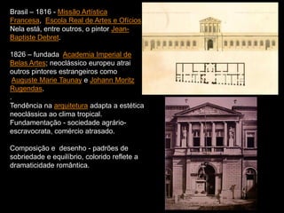 Brasil – 1816 - Missão Artística
Francesa, Escola Real de Artes e Ofícios.
Nela está, entre outros, o pintor Jean-
Baptiste Debret.
1826 – fundada Academia Imperial de
Belas Artes; neoclássico europeu atrai
outros pintores estrangeiros como
Auguste Marie Taunay e Johann Moritz
Rugendas.
.
Tendência na arquitetura adapta a estética
neoclássica ao clima tropical.
Fundamentação - sociedade agrário-
escravocrata, comércio atrasado.
Composição e desenho - padrões de
sobriedade e equilíbrio, colorido reflete a
dramaticidade romântica.
 