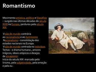 Romantismo
Movimento artístico, político e filosófico
- surgido nas últimas décadas do século
XVIII na Europa, perdurou pelo século
XIX.
Visão de mundo contrária
ao racionalismo e ao iluminismo
Nacionalismo - consolidação dos
estados nacionais na Europa.
Visão de mundo centrada no indivíduo.
Temas - o drama humano:, amores
trágicos, ideais utópicos e desejos
de escapismo.
Início do século XIX marcado pelo
lirismo, pela subjetividade, pela emoção
e pelo eu.
 