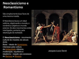 Neoclassicismo e
São simplesmente duas faces de
uma mesma moeda.
O Neoclássico busca um ideal
sublime, objetivando o mundo; o
romântico subjetiva o mundo
exterior. Os dois movimentos estão
interligados, portanto, pela
idealização da realidade.
O Neoclassicismo - movimento
cultural de meados do século
XVIII.
Base - ideais do Iluminismo,
interesse pela cultura
da Antiguidade clássica,
moderação, equilíbrio e
idealismo - reação aos excessos
do Barroco e Rococó.
Jacques-Louis David
Romantismo
 