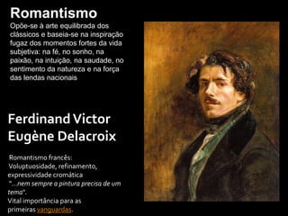 FerdinandVictor
Eugène Delacroix
Romantismo francês:
Voluptuosidade, refinamento,
expressividade cromática
"…nem sempre a pintura precisa de um
tema".
Vital importância para as
primeiras vanguardas.
Romantismo
Opõe-se à arte equilibrada dos
clássicos e baseia-se na inspiração
fugaz dos momentos fortes da vida
subjetiva: na fé, no sonho, na
paixão, na intuição, na saudade, no
sentimento da natureza e na força
das lendas nacionais
 