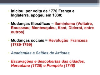 Iniciou  por volta de 1770 França e Inglaterra, apogeu em 1830; Mudanças filosóficas =  iluminismo   (Voltaire, Rousseau, Montesquieu, Kant, Diderot, entre outros) Mudanças sociais =  Revolução  Francesa (1789-1799) Academias e Salões de Artistas Escavações e descobertas das cidades, Herculano (1738) e Pompéia (1748) 