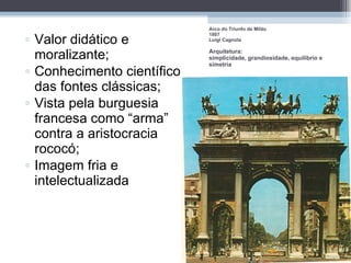 Valor didático e moralizante; Conhecimento científico das fontes clássicas; Vista pela burguesia francesa como “arma” contra a aristocracia rococó; Imagem fria e intelectualizada Arco do Triunfo de Milão 1807 Luigi Cagnola Arquitetura:  simplicidade, grandiosidade, equilíbrio e simetria 
