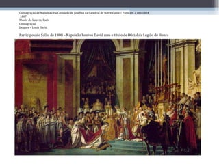 Consagração de Napoleão e a Coroação de Josefina na Catedral de Notre Dame – Paris em 2 Dez.1804  1807 Musée du Louvre, Paris Consagração  Jacques – Louis David Participou do Salão de 1808 – Napoleão honrou David com o título de Oficial da Legião de Honra 