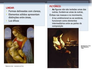 LINEAR : Formas delineadas com clareza,  Elementos sólidos apresentam distinções entre áreas, Luz difusa PICTÓRICO:  As  figuras não são isoladas umas das outras, fundem-se umas às outras, Ênfase nas massas e no movimento, A luz unidirecional ou as sombras, funcionam como elementos intermediários entre as partes da composição Madonna Litta – Leonardo da Vinci Georges de La Tour Maria Madalena -1635 