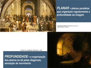 PLANAR  =  planos paralelos que organizam regularmente a profundidade da imagem PROFUNDIDADE  =  a organização dos planos se dá pelas diagonais, sensação de movimento A Escola de Atenas  Rafael Sanzio 1509-1511 Palácio Vaticano -Afresco Filosofo em meditação- Rembrandt - 1632 