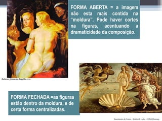 FORMA FECHADA =as figuras estão dentro da moldura, e de certa forma centralizadas. FORMA ABERTA = a imagem não esta mais contida na “moldura”. Pode haver cortes na figuras, acentuando a dramaticidade da composição. Rubens -Venus no Espelho .1615.  Nascimento de Venus – Botticelli -1484 – Uffizi Florença 