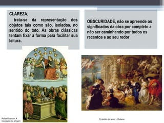 CLAREZA, trata-se da representação dos objetos tais como são, isolados, no sentido do tato. As obras clássicas tentam fixar a forma para facilitar sua leitura . OBSCURIDADE, não se apreende os significados da obra por completo a não ser caminhando por todos os recantos e ao seu redor O Jardim do amor - Rubens Rafael Sanzio- A Coroação da Virgem 